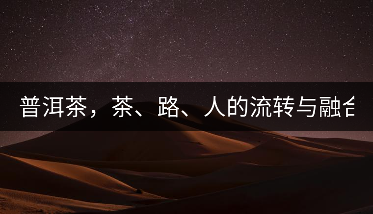 普洱茶，茶、路、人的流轉(zhuǎn)與融合！