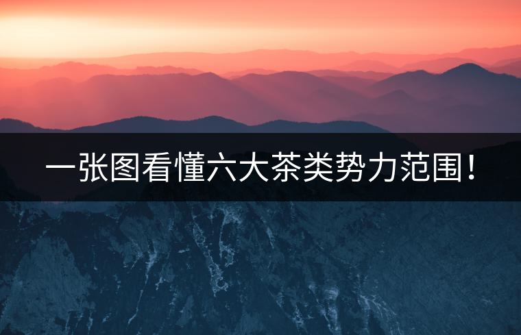 一張圖看懂六大茶類勢力范圍！