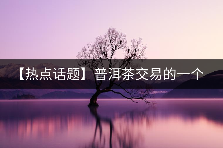 【熱點(diǎn)話題】普洱茶交易的一個(gè)有趣現(xiàn)象 【熱點(diǎn)話題】普洱茶交易的一個(gè)有趣現(xiàn)象