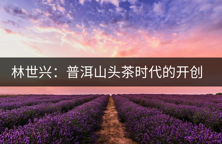 林世興：普洱山頭茶時(shí)代的開創(chuàng)者