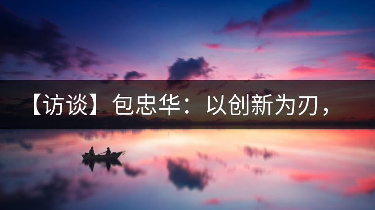 【訪談】包忠華：以創(chuàng)新為刃，打造普洱茶行業(yè)的“工業(yè)4．0”