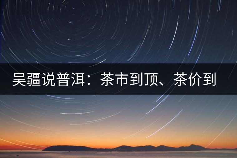 吳疆說(shuō)普洱：茶市到頂、茶價(jià)到頂、概念到頂