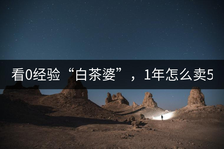 看0經(jīng)驗(yàn)“白茶婆”，1年怎么賣500萬(wàn)元白茶？
