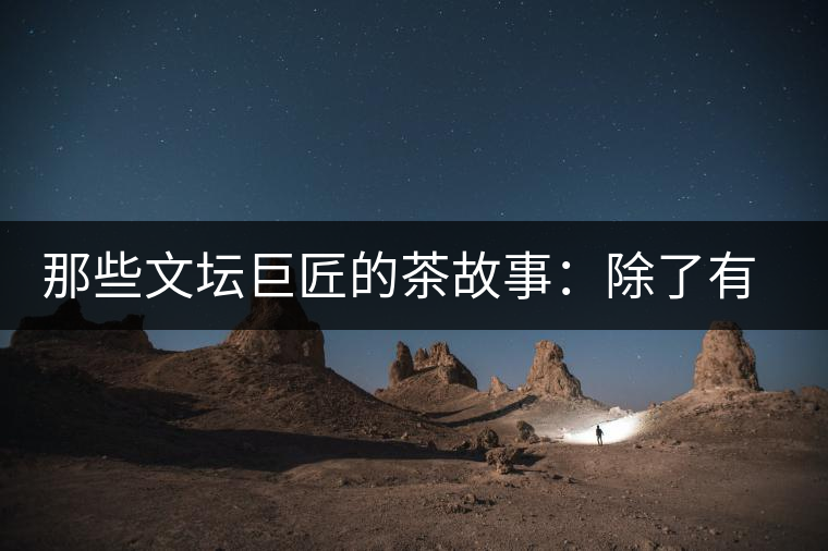 那些文壇巨匠的茶故事：除了有一支好筆，一顆好心，還有一張好嘴！