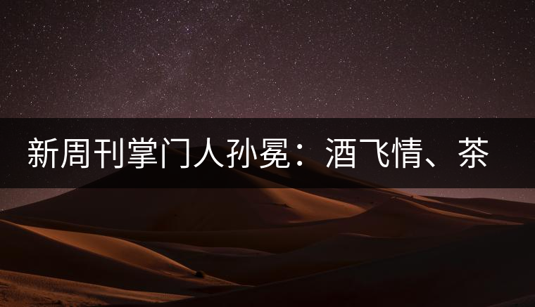 新周刊掌門人孫冕：酒飛情、茶歸真