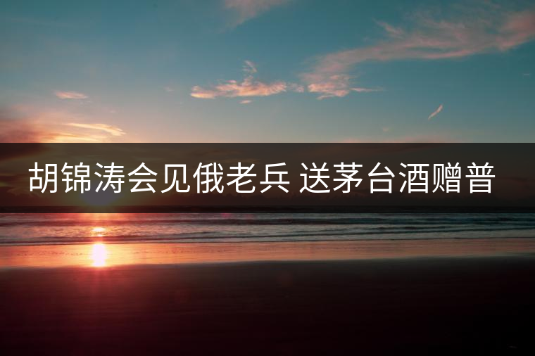 胡錦濤會(huì)見(jiàn)俄老兵 送茅臺(tái)酒贈(zèng)普洱茶