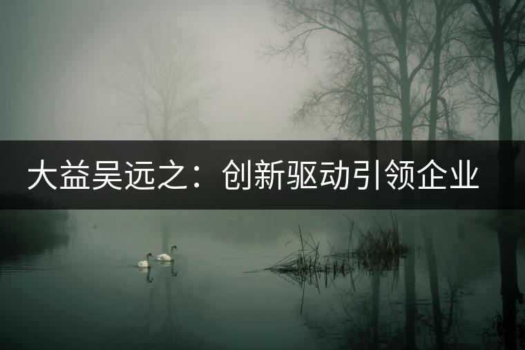 大益吳遠之:創(chuàng)新驅(qū)動引領(lǐng)企業(yè)發(fā)展 大益吳遠之:創(chuàng)新驅(qū)動引領(lǐng)企業(yè)發(fā)展