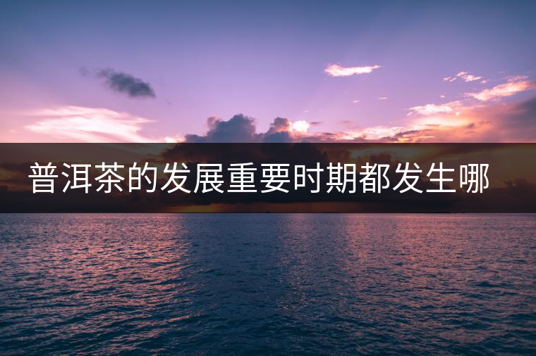 普洱茶的發(fā)展重要時(shí)期都發(fā)生哪些大事？