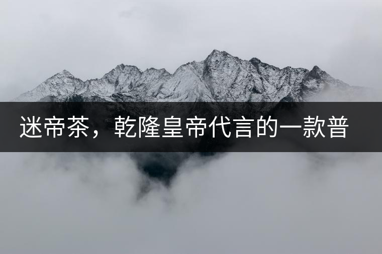 迷帝茶，乾隆皇帝代言的一款普洱茶