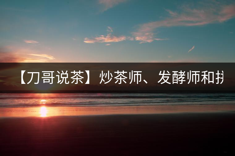 【刀哥說茶】炒茶師、發(fā)酵師和拼配師, 誰更吃香?