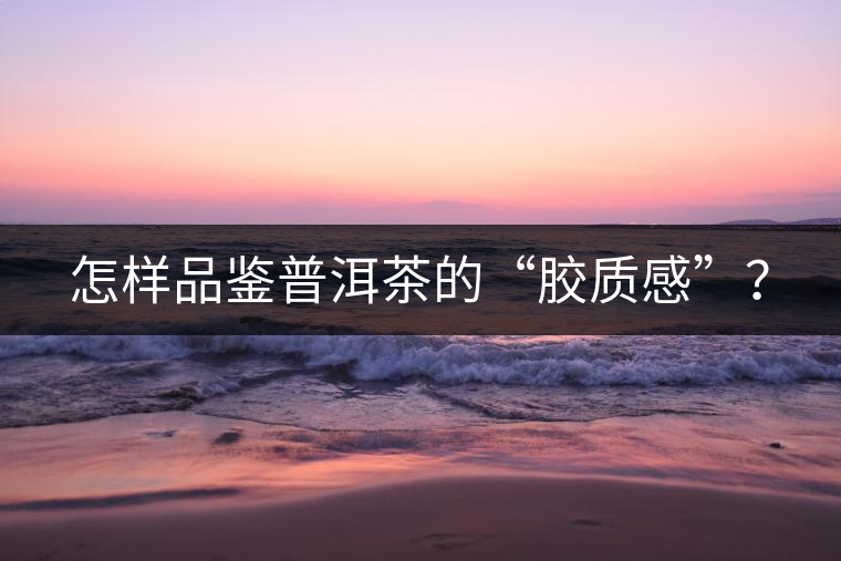 怎樣品鑒普洱茶的“膠質(zhì)感”？