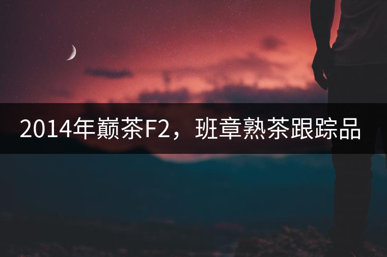 2014年巔茶F2，班章熟茶跟蹤品飲