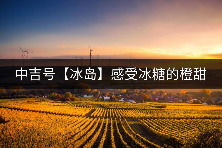 中吉號(hào)【冰島】感受冰糖的橙甜 中吉號(hào)【冰島】感受冰糖的橙甜