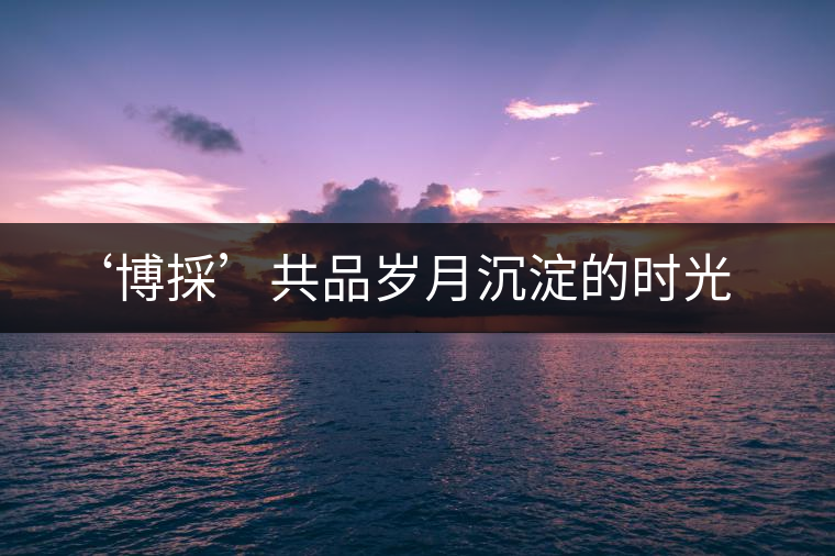 ‘博採(cǎi)’共品歲月沉淀的時(shí)光