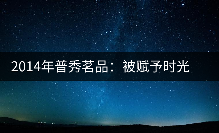2014年普秀茗品：被賦予時光的魅力，值得細(xì)品