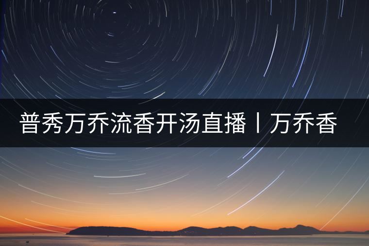 普秀萬喬流香開湯直播丨萬喬香自遠古來 普秀萬喬流香開湯直播丨萬喬香自遠古來