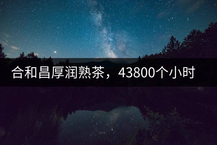 合和昌厚潤熟茶，43800個小時把時光轉(zhuǎn)化成嘗得到的味道！