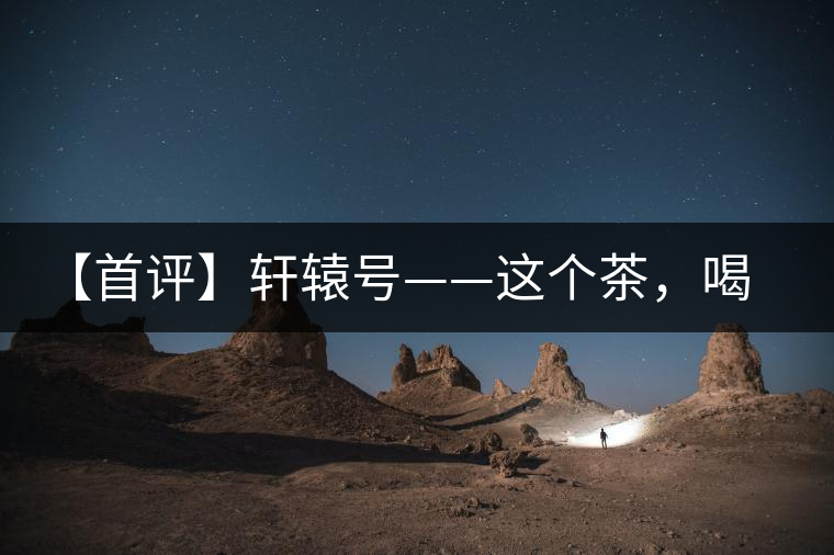 【首評】軒轅號——這個茶，喝的就是優(yōu)秀的綜合感受