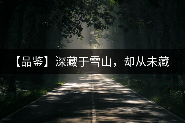 【品鑒】深藏于雪山，卻從未藏住那芳香與甘甜