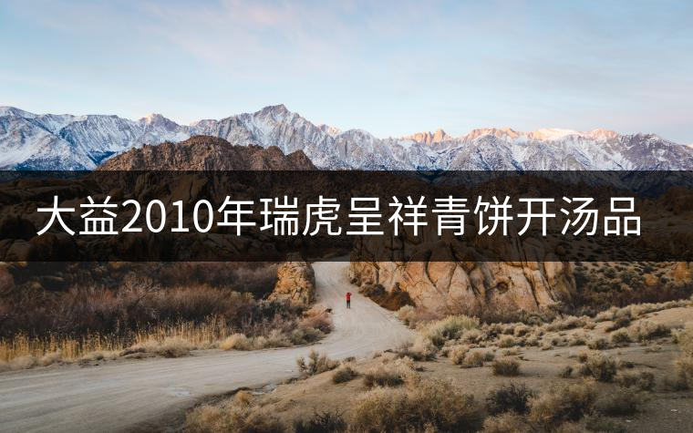 大益2010年瑞虎呈祥青餅開(kāi)湯品鑒 大益2010年瑞虎呈祥青餅開(kāi)湯品鑒