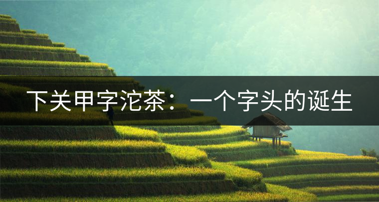 下關(guān)甲字沱茶：一個字頭的誕生