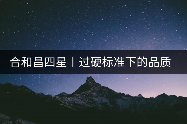 合和昌四星丨過(guò)硬標(biāo)準(zhǔn)下的品質(zhì)，才值得時(shí)間沉淀！