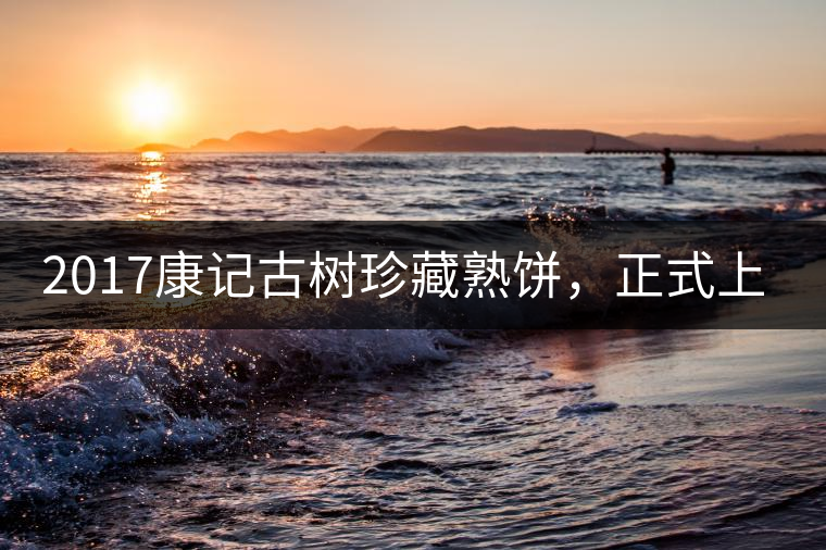 2017康記古樹珍藏熟餅，正式上市！