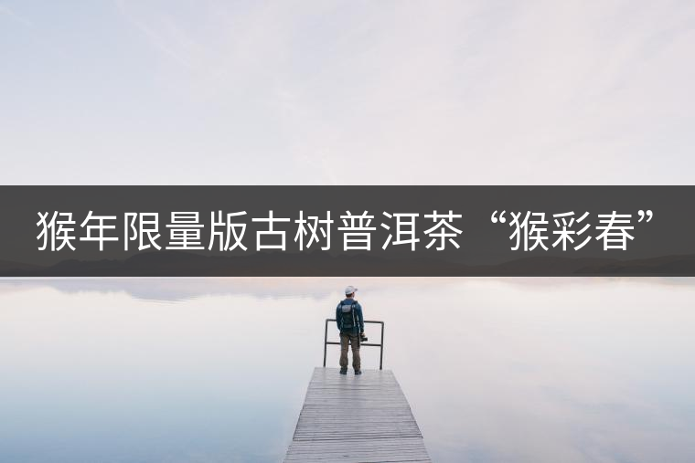 猴年限量版古樹普洱茶“猴彩春”隆重上市！
