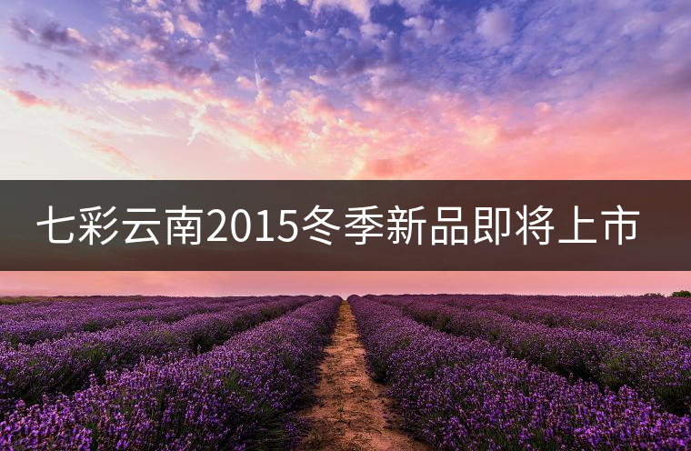 七彩云南2015冬季新品即將上市，敬請期待！