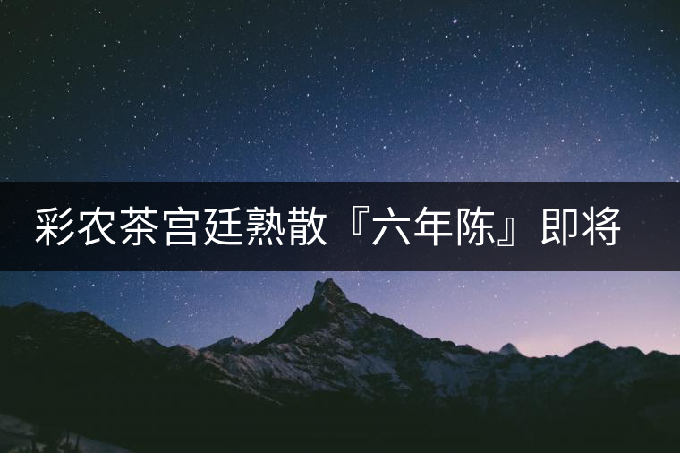 彩農(nóng)茶宮廷熟散『六年陳』即將上市