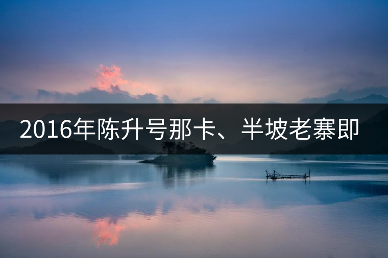 2016年陳升號(hào)那卡、半坡老寨即將上市