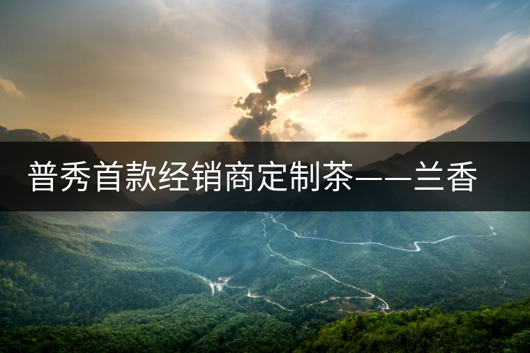普秀首款經(jīng)銷商定制茶——蘭香幽潤初夏雅韻上市 普秀首款經(jīng)銷商定制茶——蘭香幽潤初夏雅韻上市