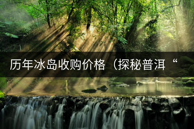 歷年冰島收購價格(探秘普洱“皇后”因何絕世而立) 歷年冰島收購價格(探秘普洱“皇后”因何絕世而立)