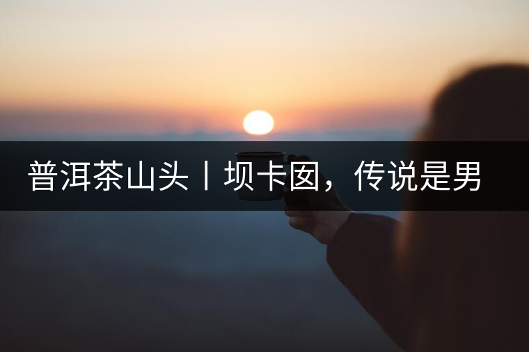 普洱茶山頭丨壩卡囡，傳說是男人向往的寨子