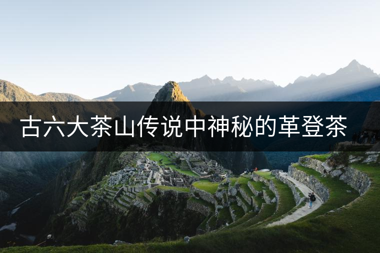 古六大茶山傳說中神秘的革登茶山 古六大茶山傳說中神秘的革登茶山