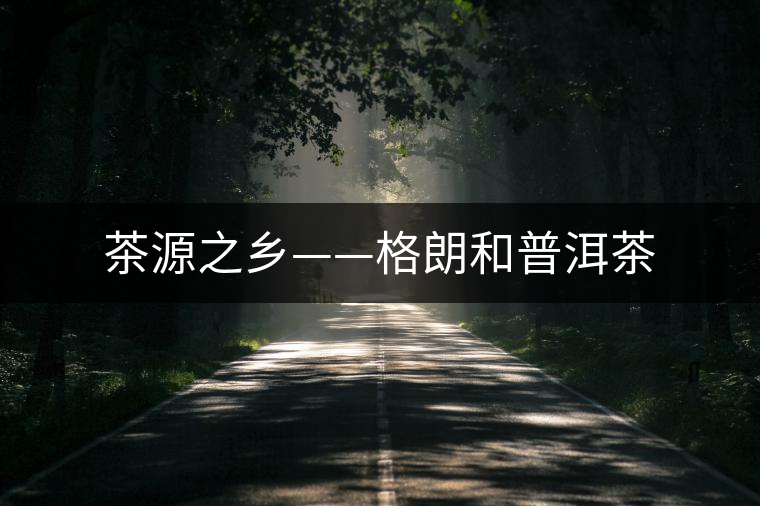 茶源之鄉(xiāng)——格朗和普洱茶 茶源之鄉(xiāng)——格朗和普洱茶