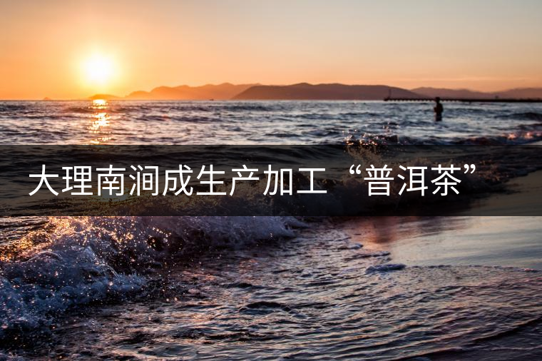 大理南澗成生產(chǎn)加工“普洱茶”最佳基地