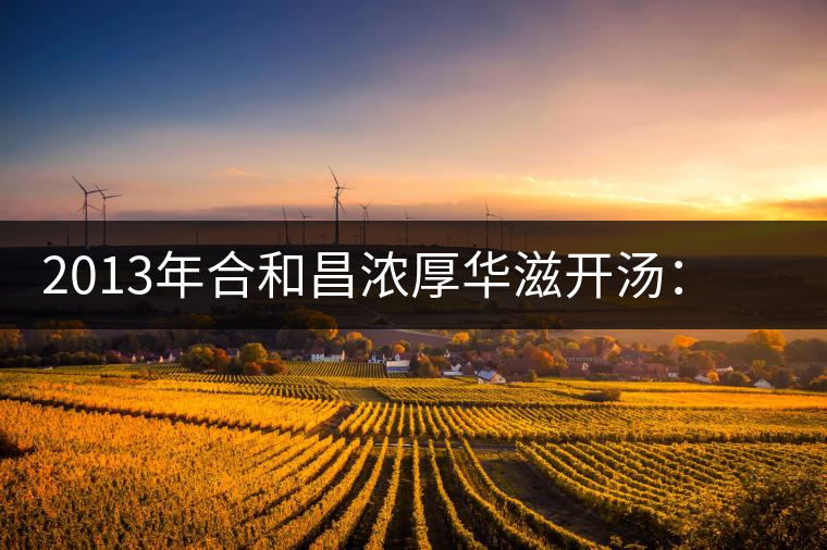 2013年合和昌濃厚華滋開湯：濃醇厚滑，香氣悠揚(yáng)