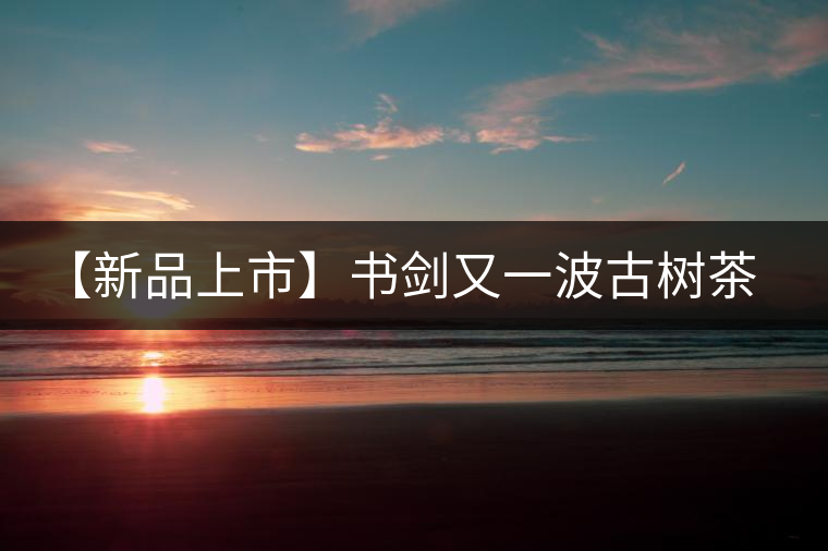 【新品上市】書劍又一波古樹茶——逍遙丹震撼來襲！