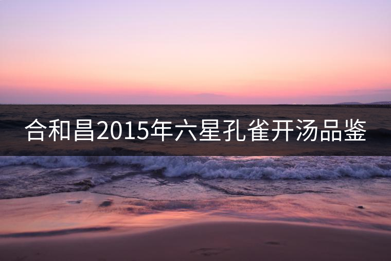 合和昌2015年六星孔雀開(kāi)湯品鑒 合和昌2015年六星孔雀開(kāi)湯品鑒