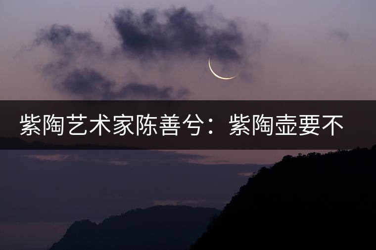 紫陶藝術(shù)家陳善兮：紫陶壺要不斷繼承與創(chuàng)新，而不是一味記載歷史