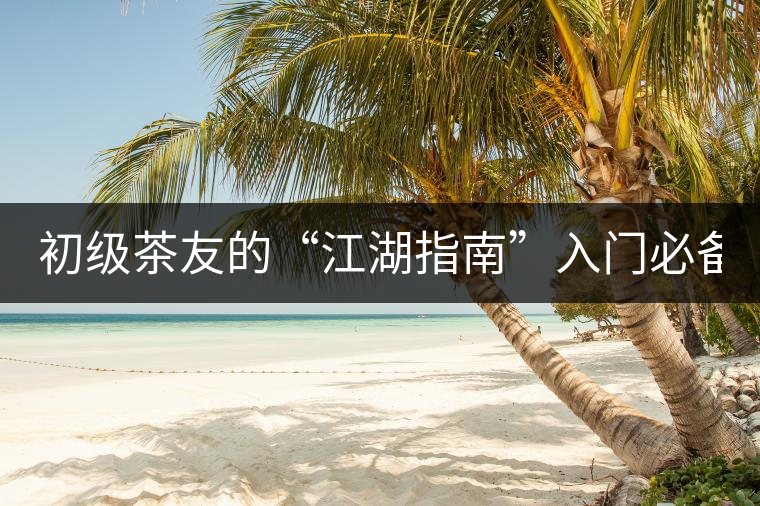 初級茶友的“江湖指南”入門必備白皮書！