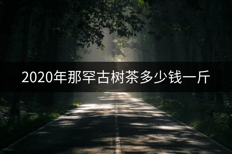 2020年那罕古樹(shù)茶多少錢一斤 2020年那罕古樹(shù)茶多少錢一斤
