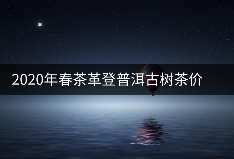 2020年春茶革登普洱古樹茶價格是多少錢一斤