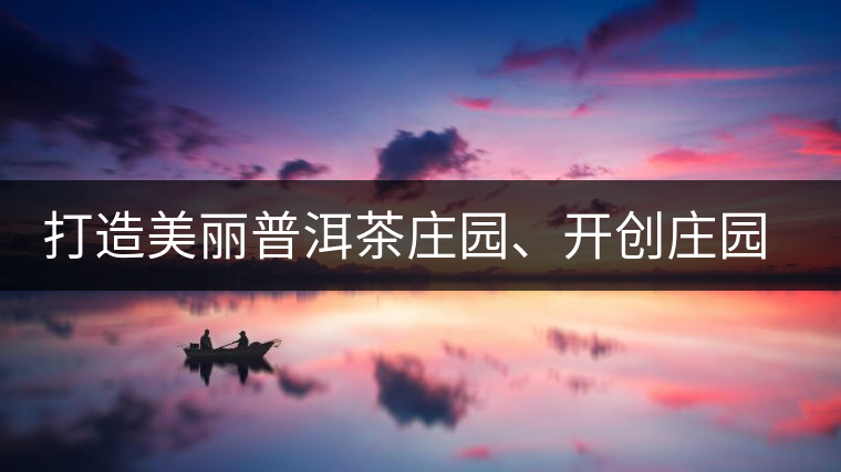 打造美麗普洱茶莊園、開創(chuàng)莊園茶品牌為景邁山注入新活力