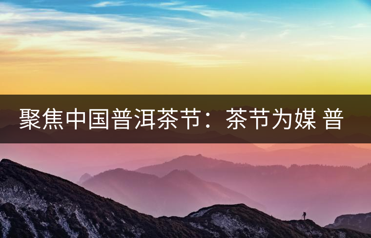 聚焦中國普洱茶節(jié):茶節(jié)為媒 普洱啟航 聚焦中國普洱茶節(jié):茶節(jié)為媒 普洱啟航