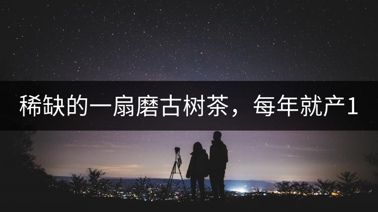 稀缺的一扇磨古樹茶，每年就產(chǎn)1000公斤