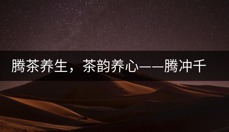 騰茶養(yǎng)生，茶韻養(yǎng)心——騰沖千年茶山茶馬古道