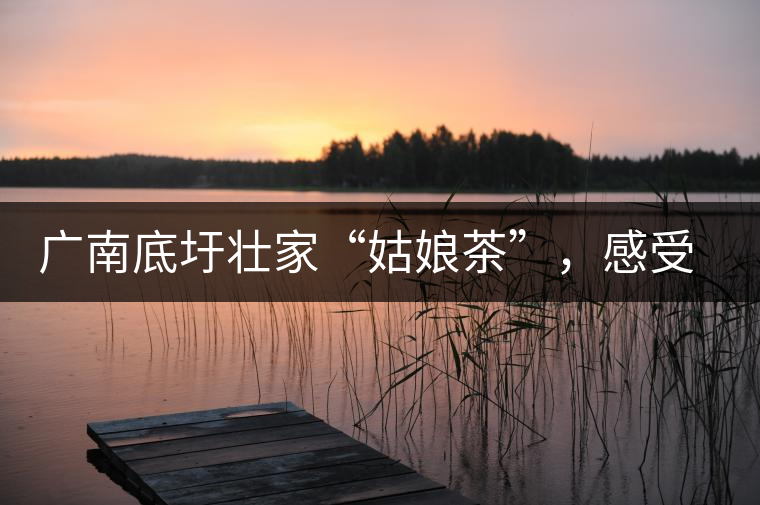 廣南底圩壯家“姑娘茶”，感受壯家的韻味