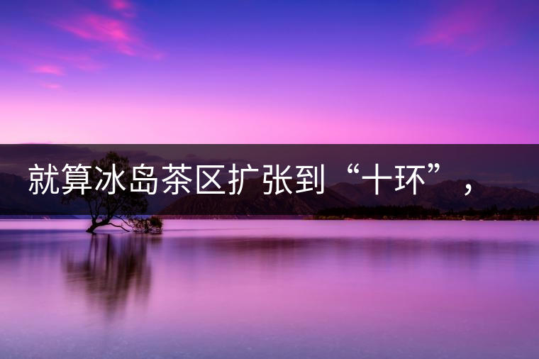 就算冰島茶區(qū)擴張到“十環(huán)”，我們也要在二環(huán)內(nèi)建個別墅